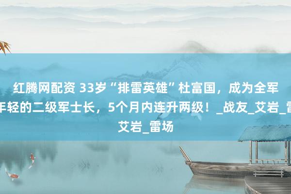 红腾网配资 33岁“排雷英雄”杜富国，成为全军最年轻的二级军士长，5个月内连升两级！_战友_艾岩_雷场