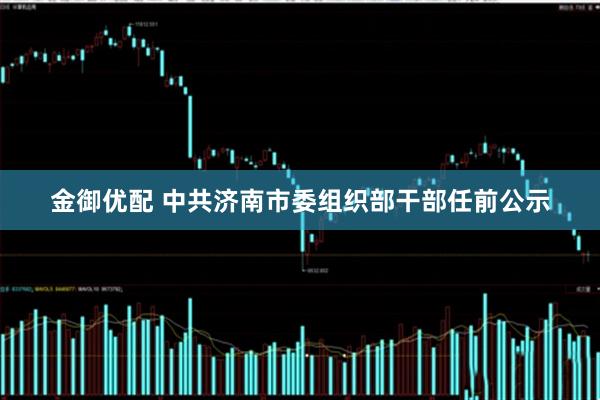金御优配 中共济南市委组织部干部任前公示