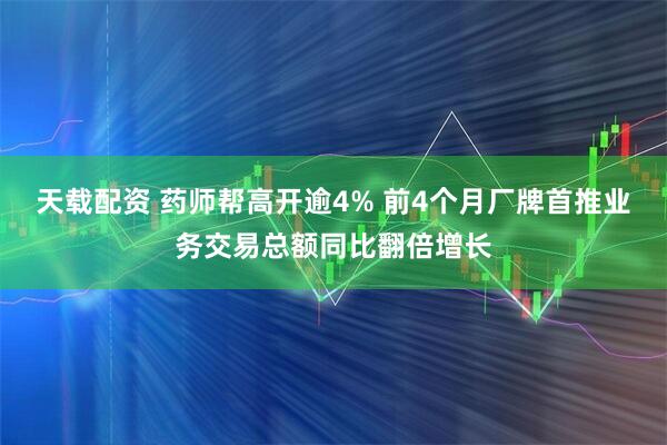 天载配资 药师帮高开逾4% 前4个月厂牌首推业务交易总额同比翻倍增长