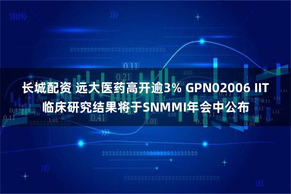 长城配资 远大医药高开逾3% GPN02006 IIT临床研究结果将于SNMMI年会中公布