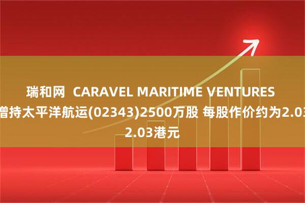 瑞和网  CARAVEL MARITIME VENTURES INC.增持太平洋航运(02343)2500万股 每股作价约为2.03港元