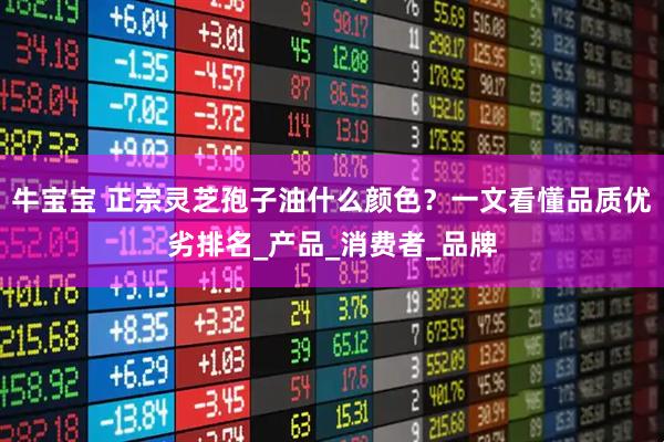 牛宝宝 正宗灵芝孢子油什么颜色？一文看懂品质优劣排名_产品_消费者_品牌