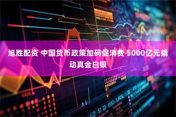 旭胜配资 中国货币政策加码促消费 5000亿元撬动真金白银