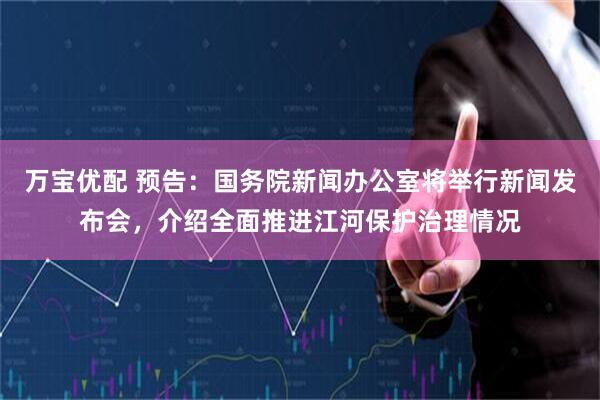 万宝优配 预告：国务院新闻办公室将举行新闻发布会，介绍全面推进江河保护治理情况