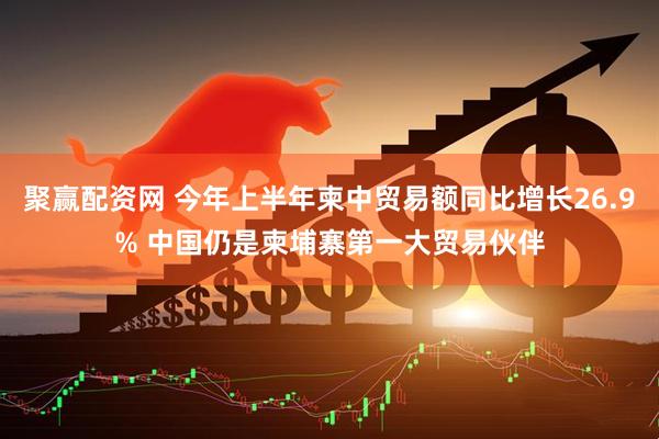聚赢配资网 今年上半年柬中贸易额同比增长26.9% 中国仍是柬埔寨第一大贸易伙伴