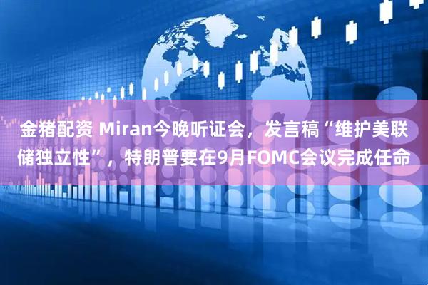 金猪配资 Miran今晚听证会，发言稿“维护美联储独立性”，特朗普要在9月FOMC会议完成任命