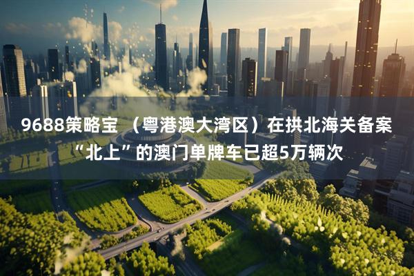 9688策略宝 （粤港澳大湾区）在拱北海关备案“北上”的澳门单牌车已超5万辆次