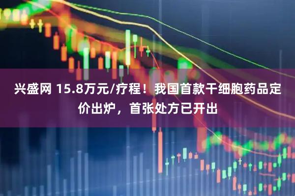 兴盛网 15.8万元/疗程！我国首款干细胞药品定价出炉，首张处方已开出