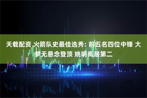 天载配资 火箭队史最佳选秀: 前五名四位中锋 大梦无悬念登顶 姚明高居第二
